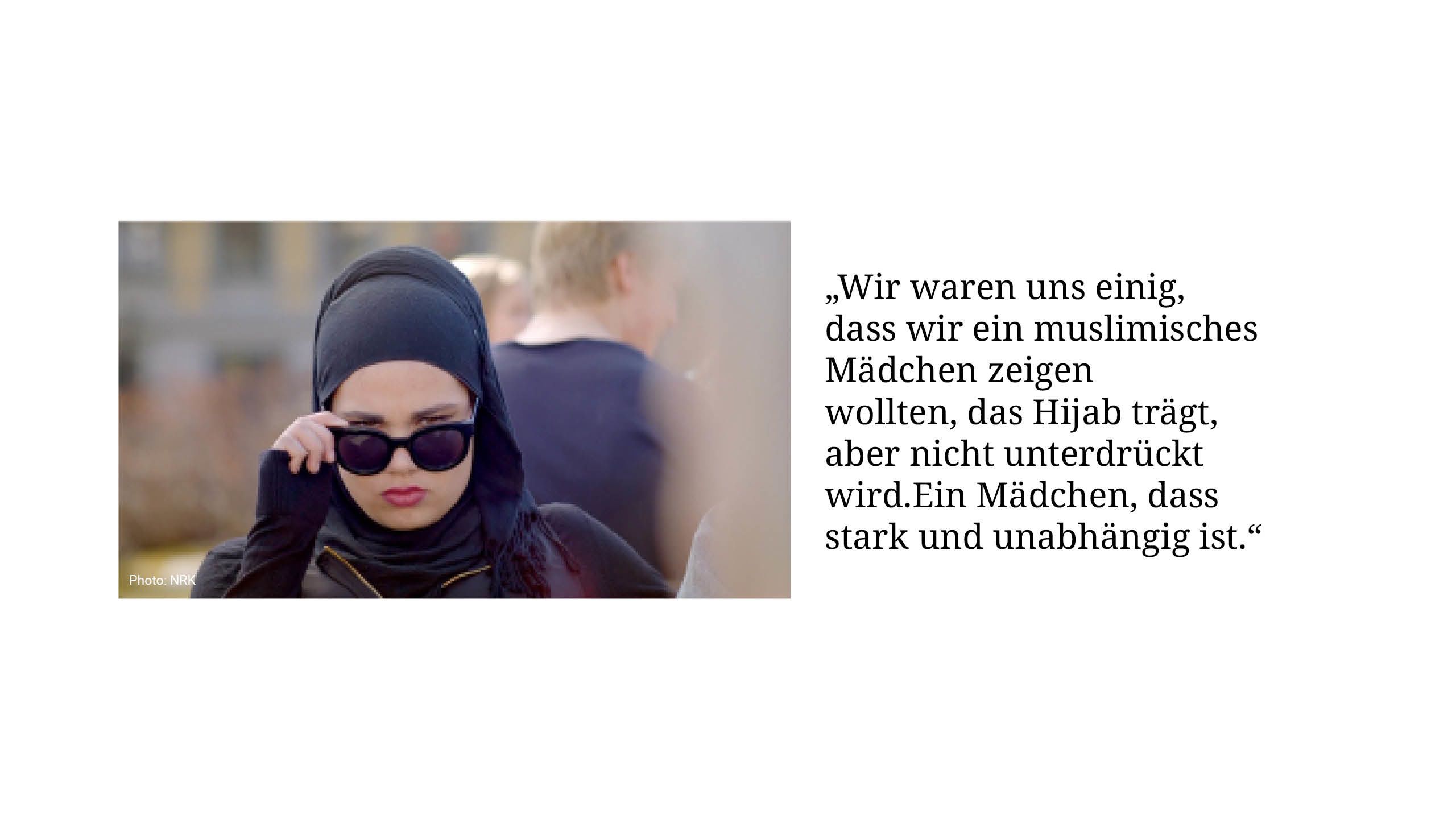 „Wir waren uns einig, dass wir ein muslimisches Mädchen zeigen wollten, das Hijab trägt, aber nicht unterdrükt wird. Ein Mädchen, dass stark und unabhängig ist.“